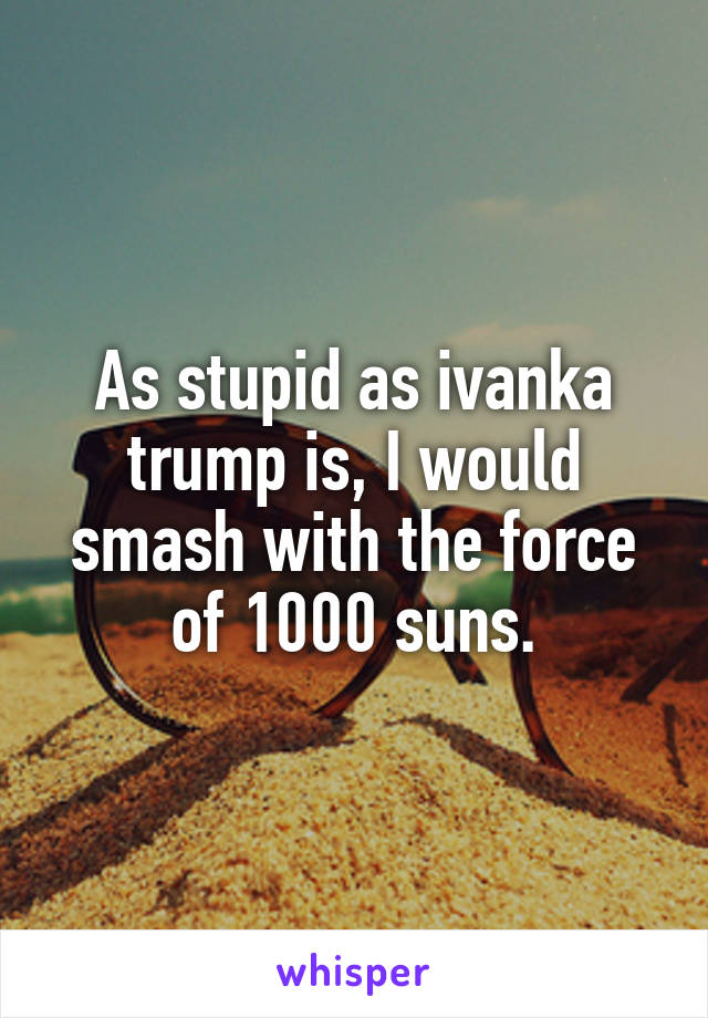 As stupid as ivanka trump is, I would smash with the force of 1000 suns.