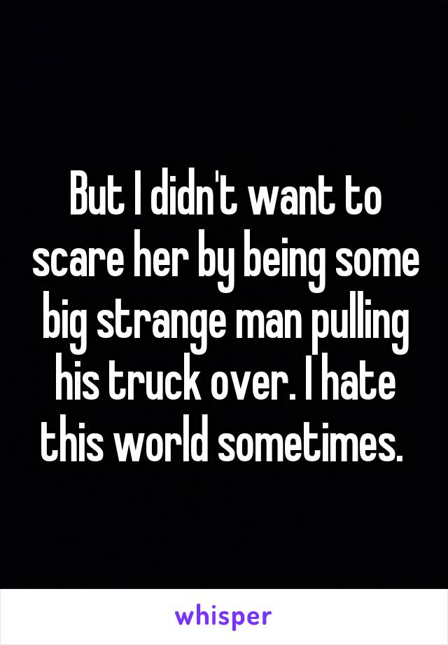 But I didn't want to scare her by being some big strange man pulling his truck over. I hate this world sometimes. 