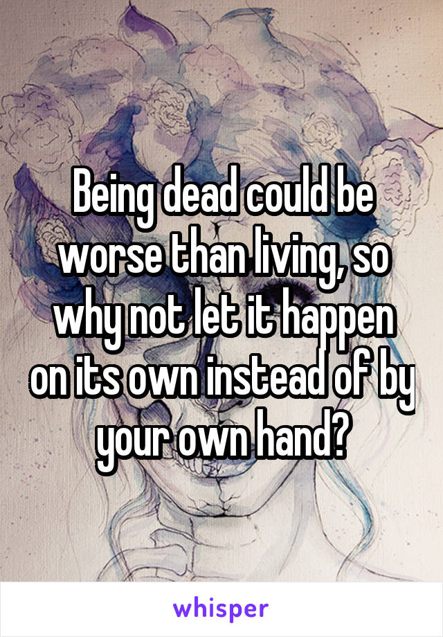 Being dead could be worse than living, so why not let it happen on its own instead of by your own hand?