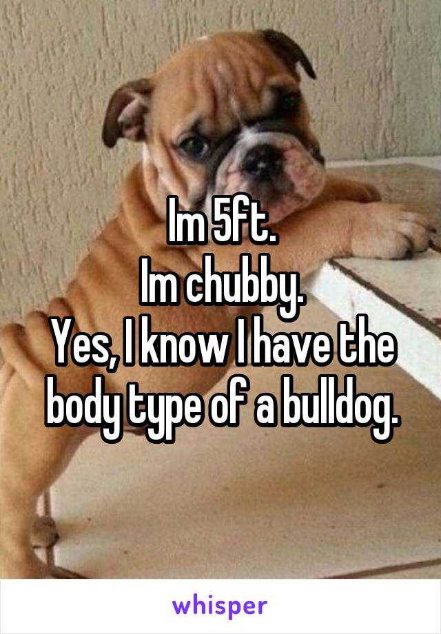 Im 5ft.
Im chubby.
Yes, I know I have the body type of a bulldog.