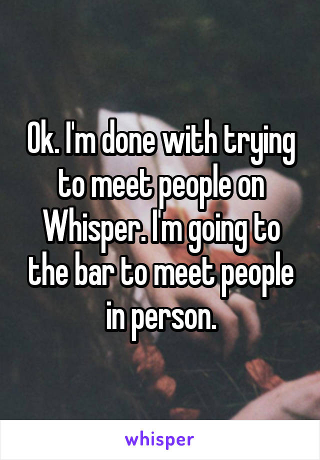 Ok. I'm done with trying to meet people on Whisper. I'm going to the bar to meet people in person.