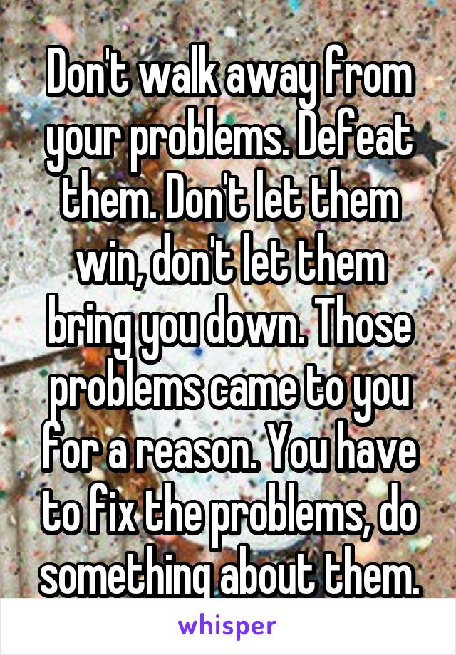 Don't walk away from your problems. Defeat them. Don't let them win, don't let them bring you down. Those problems came to you for a reason. You have to fix the problems, do something about them.