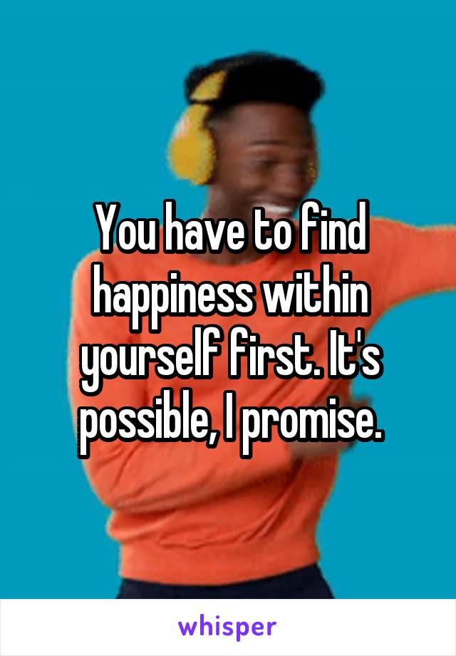 You have to find happiness within yourself first. It's possible, I promise.