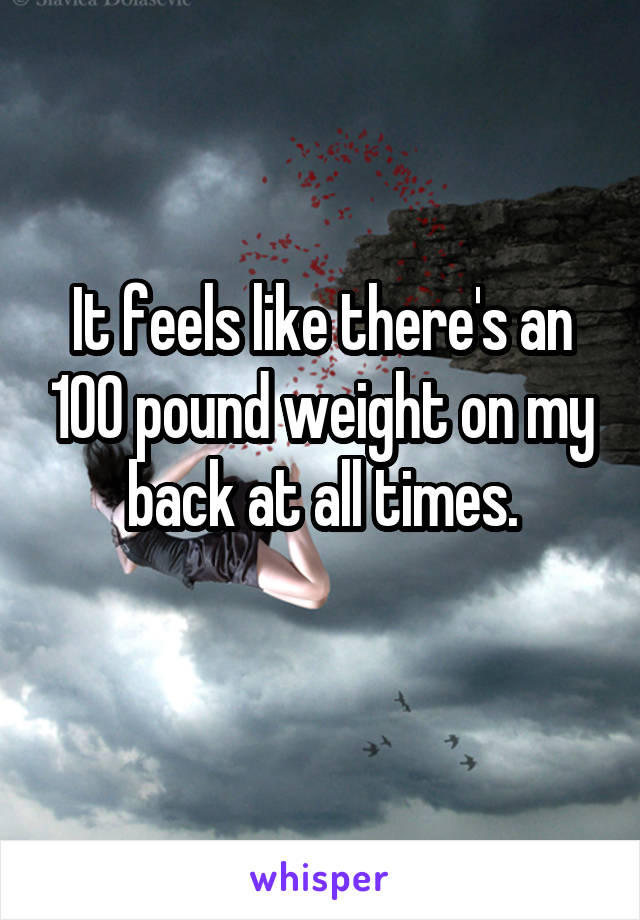 It feels like there's an 100 pound weight on my back at all times.
