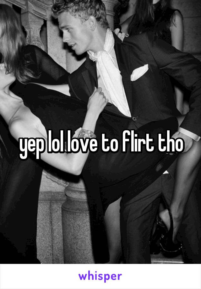 yep lol love to flirt tho