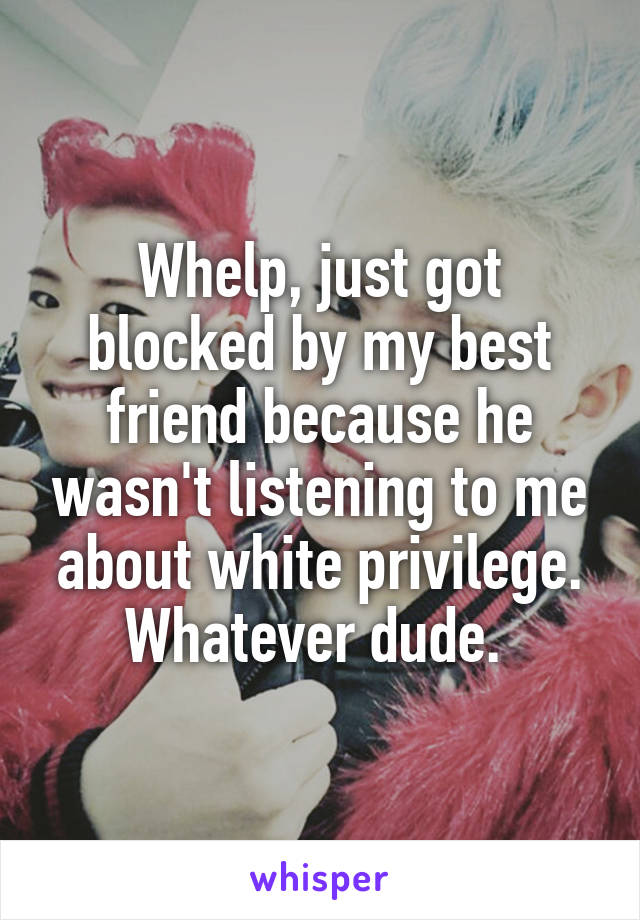 Whelp, just got blocked by my best friend because he wasn't listening to me about white privilege. Whatever dude. 