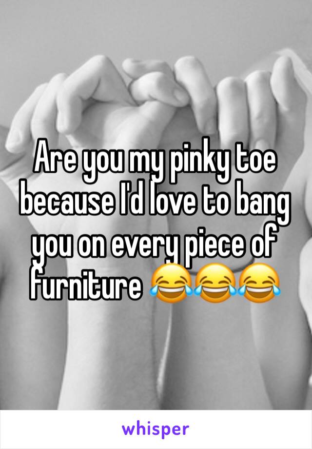 Are you my pinky toe because I'd love to bang you on every piece of furniture 😂😂😂