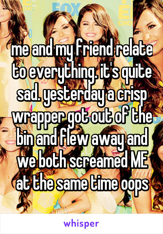 me and my friend relate to everything. it's quite sad. yesterday a crisp wrapper got out of the bin and flew away and we both screamed ME at the same time oops