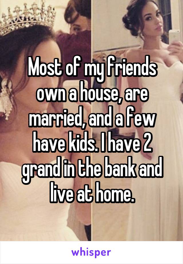 Most of my friends own a house, are married, and a few have kids. I have 2 grand in the bank and live at home.