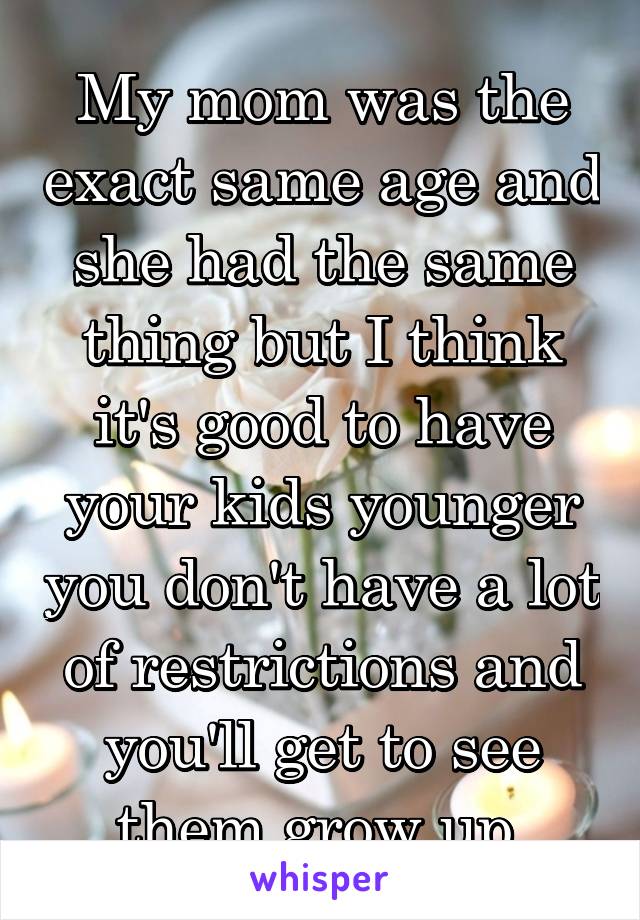 My mom was the exact same age and she had the same thing but I think it's good to have your kids younger you don't have a lot of restrictions and you'll get to see them grow up 