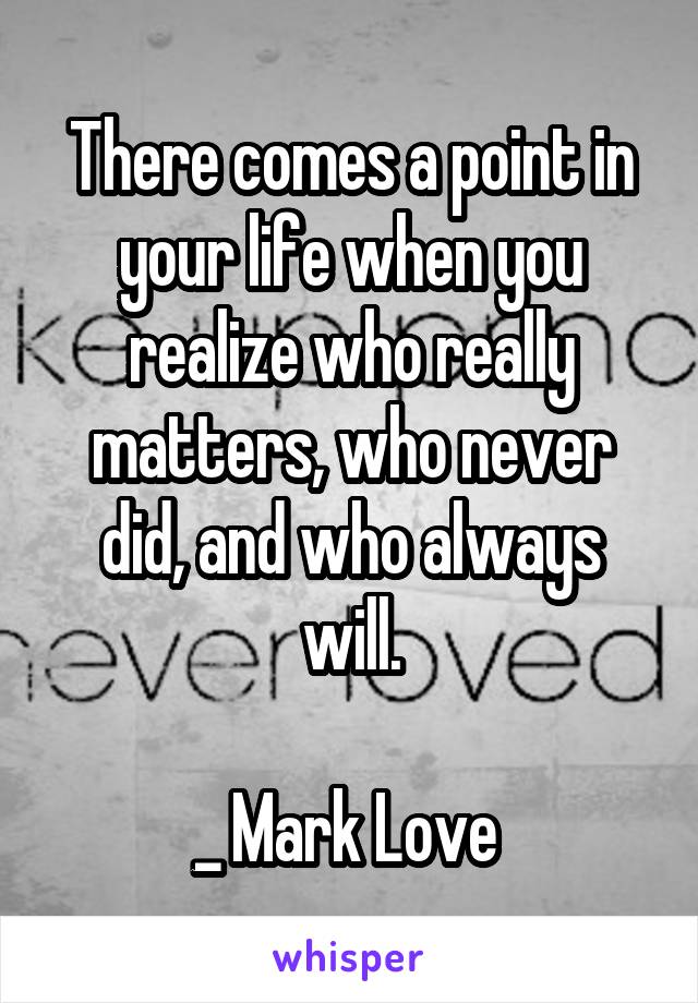 There comes a point in your life when you realize who really matters, who never did, and who always will.

_ Mark Love 