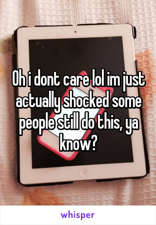 Oh i dont care lol im just actually shocked some people still do this, ya know?