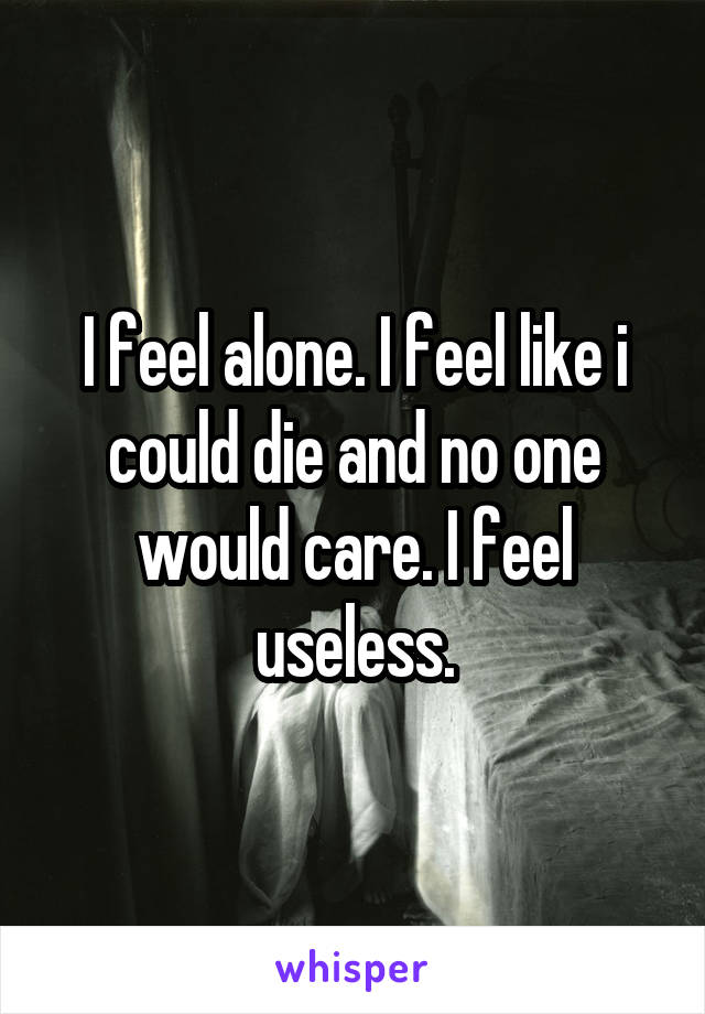 I feel alone. I feel like i could die and no one would care. I feel useless.