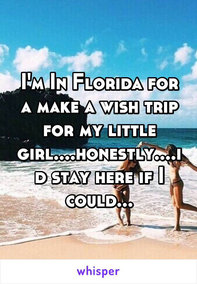 I'm In Florida for a make a wish trip for my little girl....honestly....id stay here if I could...