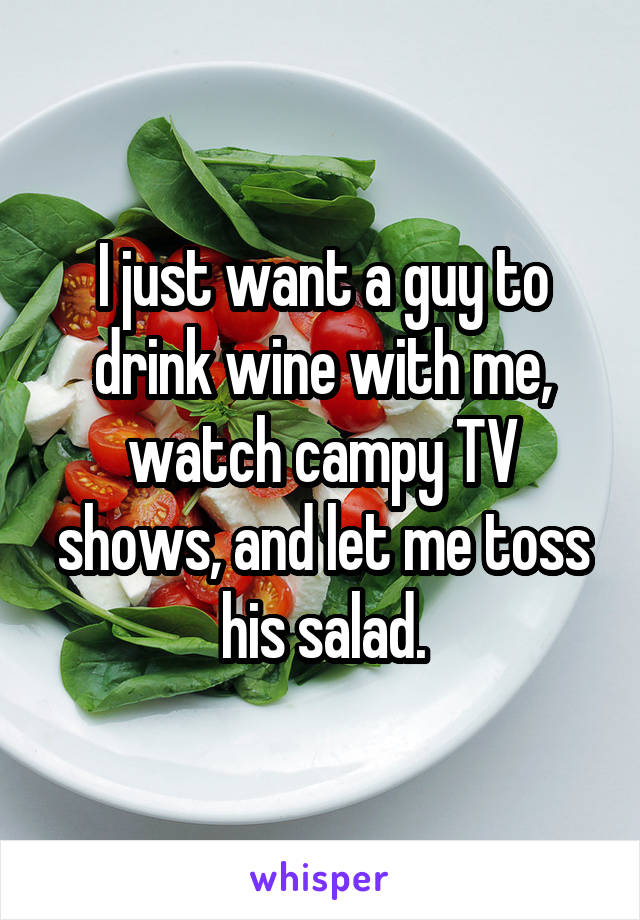 I just want a guy to drink wine with me, watch campy TV shows, and let me toss his salad.