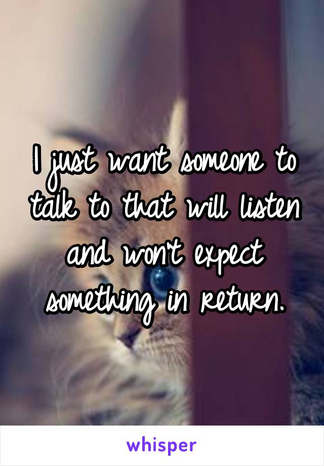 I just want someone to talk to that will listen and won't expect something in return.