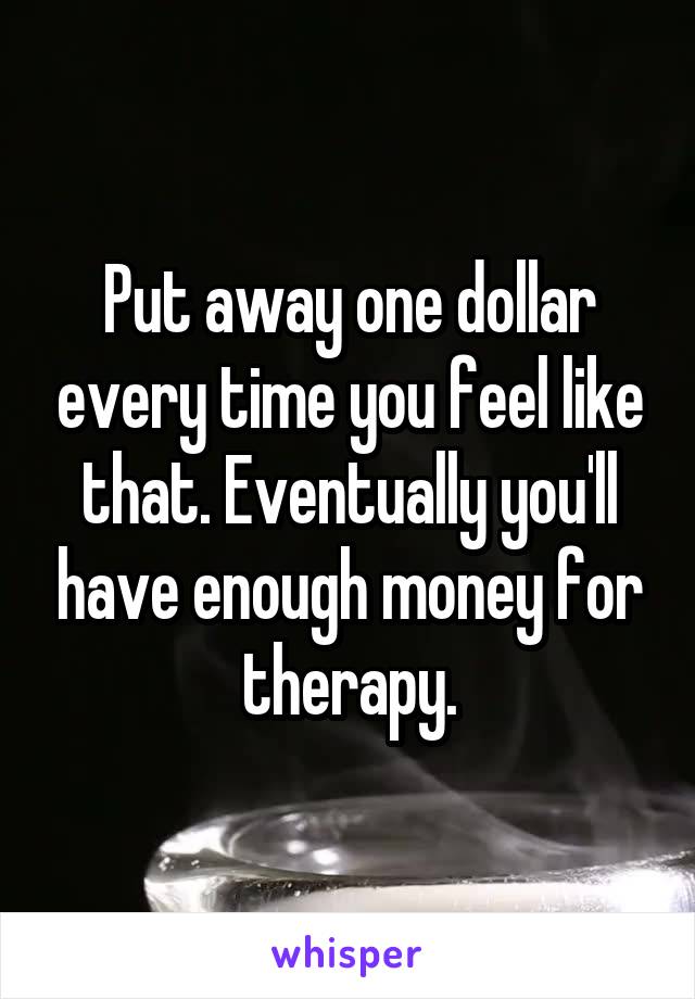 Put away one dollar every time you feel like that. Eventually you'll have enough money for therapy.