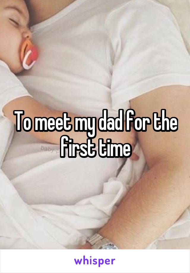 To meet my dad for the first time