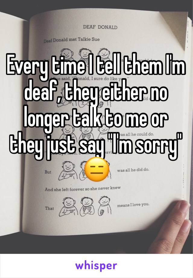 Every time I tell them I'm deaf, they either no longer talk to me or they just say "I'm sorry" 😑