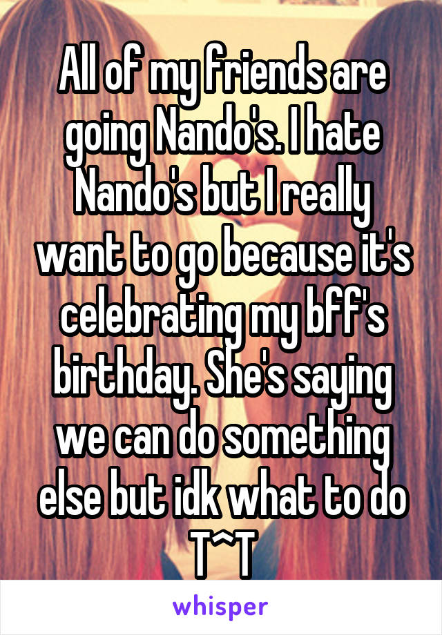 All of my friends are going Nando's. I hate Nando's but I really want to go because it's celebrating my bff's birthday. She's saying we can do something else but idk what to do T^T