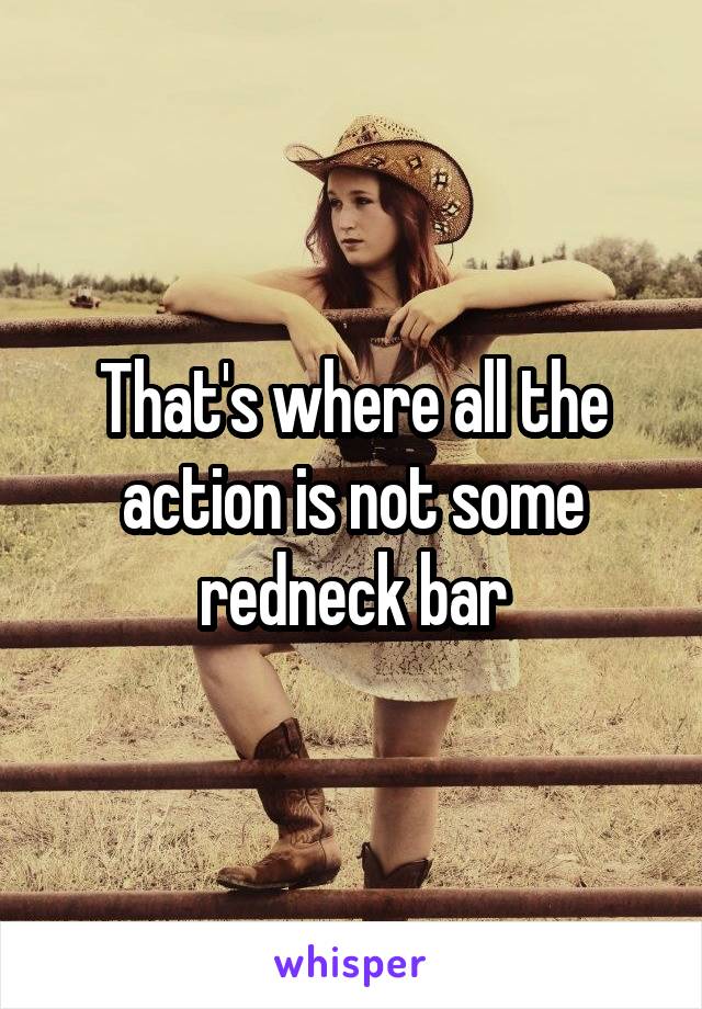 That's where all the action is not some redneck bar