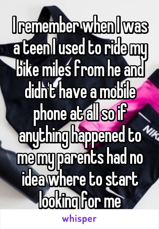 I remember when I was a teen I used to ride my bike miles from he and didn't have a mobile phone at all so if anything happened to me my parents had no idea where to start looking for me