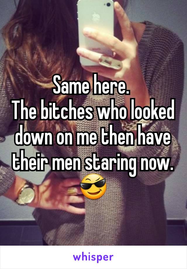 Same here. 
The bitches who looked down on me then have their men staring now.
😎