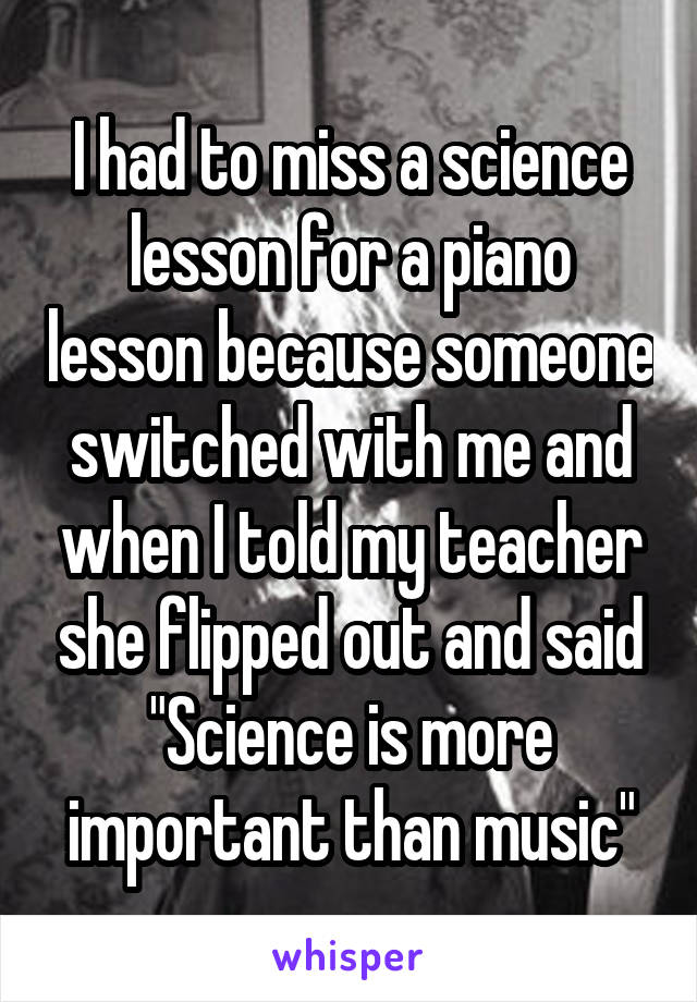 I had to miss a science lesson for a piano lesson because someone switched with me and when I told my teacher she flipped out and said "Science is more important than music"