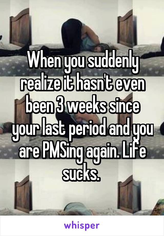 When you suddenly realize it hasn't even been 3 weeks since your last period and you are PMSing again. Life sucks. 