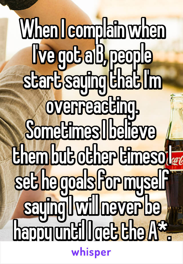 When I complain when I've got a B, people start saying that I'm overreacting. Sometimes I believe  them but other timeso I set he goals for myself saying I will never be happy until I get the A*.