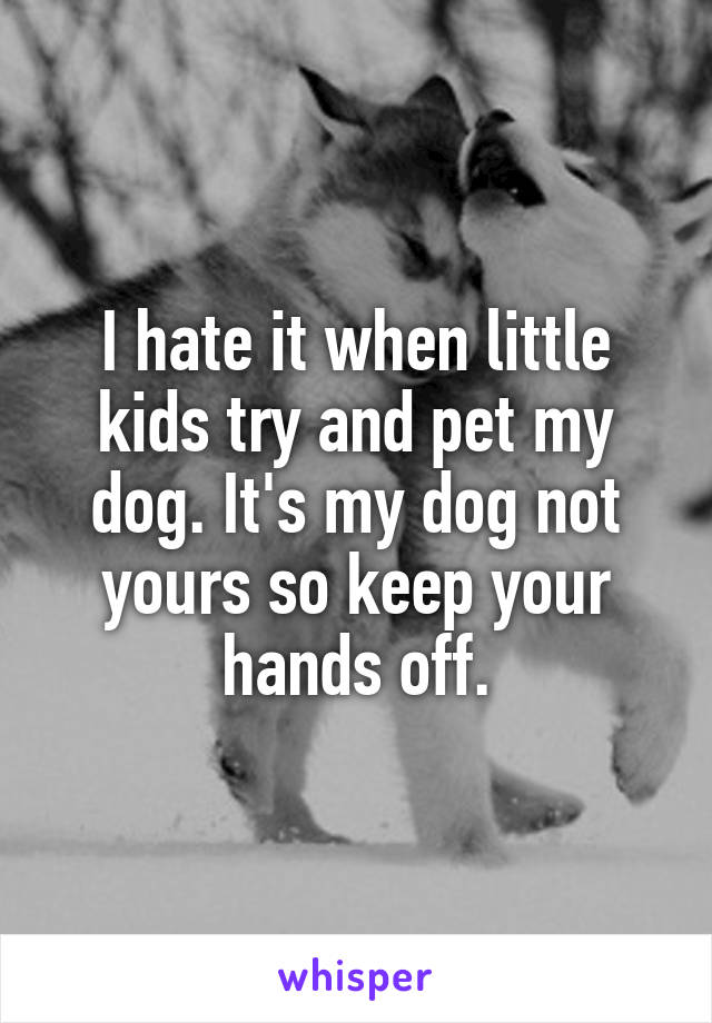 I hate it when little kids try and pet my dog. It's my dog not yours so keep your hands off.