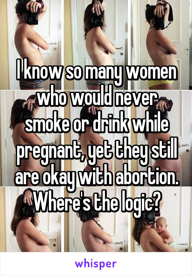 I know so many women who would never smoke or drink while pregnant, yet they still are okay with abortion. Where's the logic?