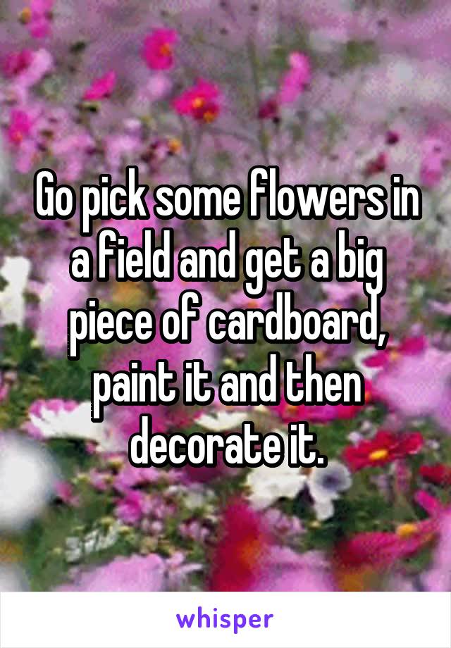 Go pick some flowers in a field and get a big piece of cardboard, paint it and then decorate it.