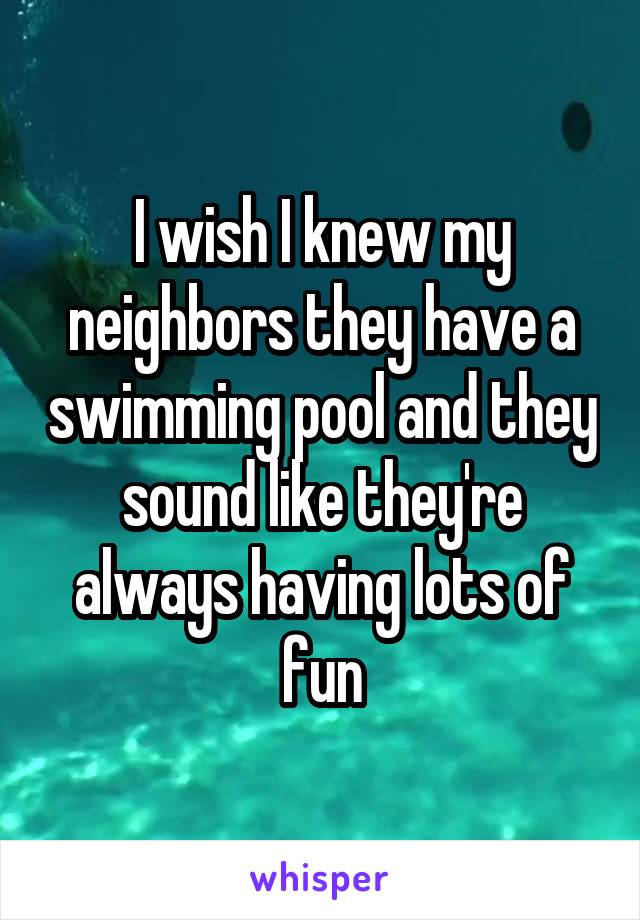 I wish I knew my neighbors they have a swimming pool and they sound like they're always having lots of fun