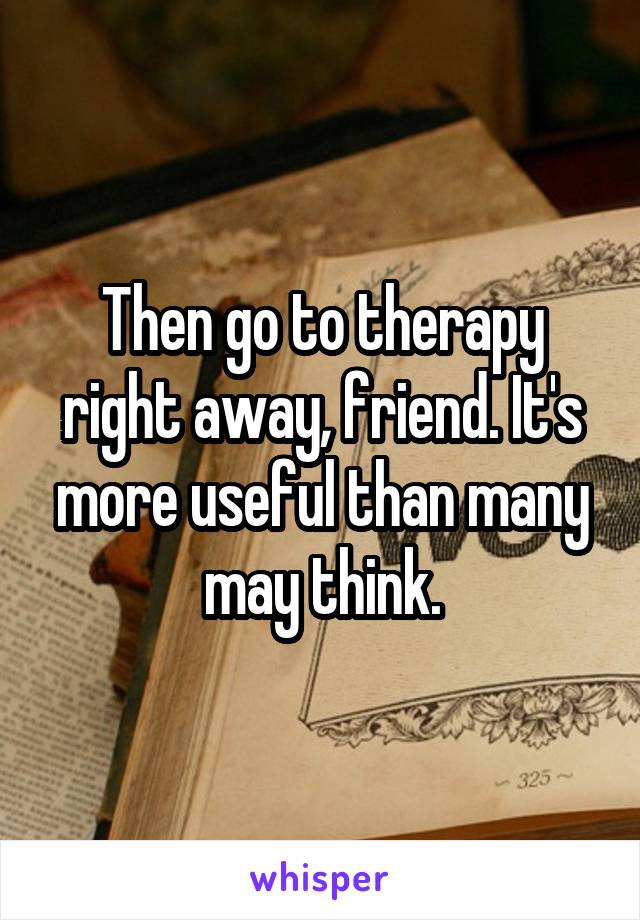 Then go to therapy right away, friend. It's more useful than many may think.