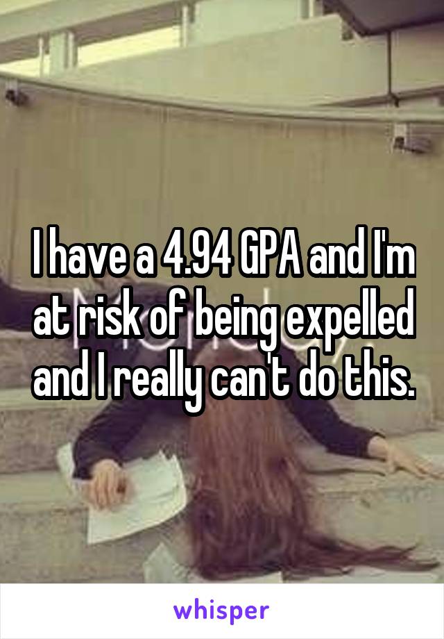 I have a 4.94 GPA and I'm at risk of being expelled and I really can't do this.