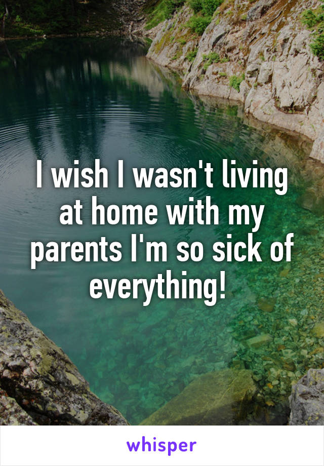 I wish I wasn't living at home with my parents I'm so sick of everything! 