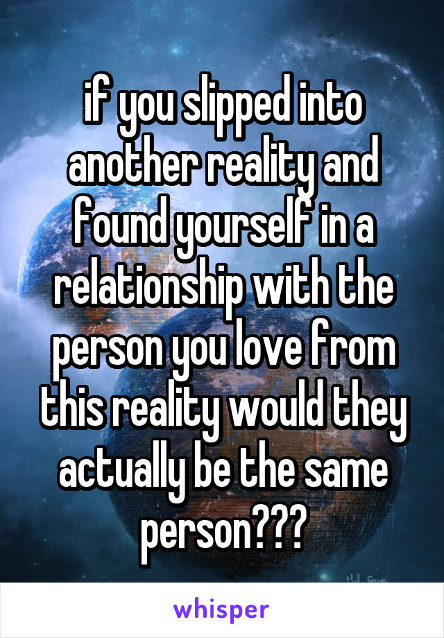 if you slipped into another reality and found yourself in a relationship with the person you love from this reality would they actually be the same person???