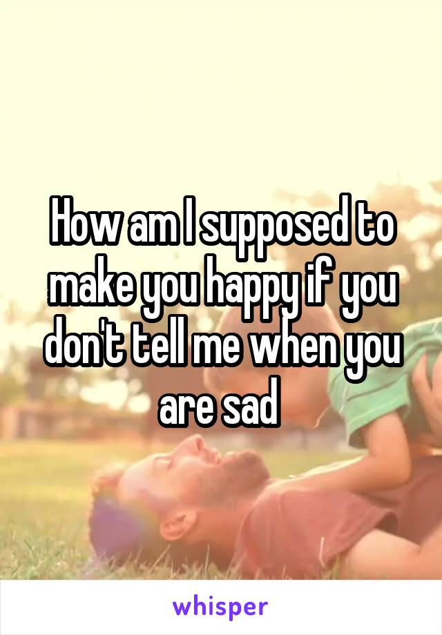 How am I supposed to make you happy if you don't tell me when you are sad 