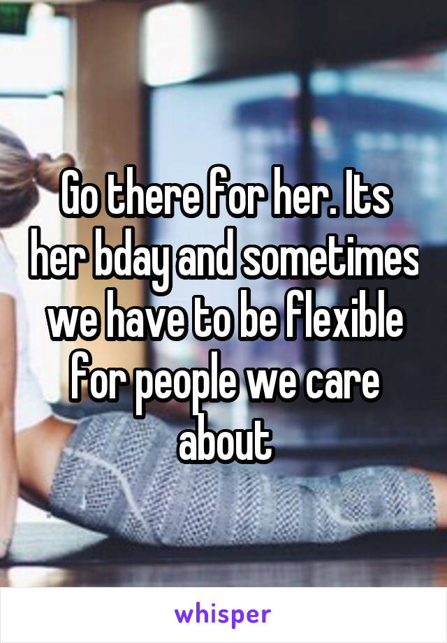 Go there for her. Its her bday and sometimes we have to be flexible for people we care about