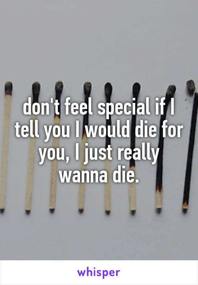 don't feel special if I tell you I would die for you, I just really wanna die.