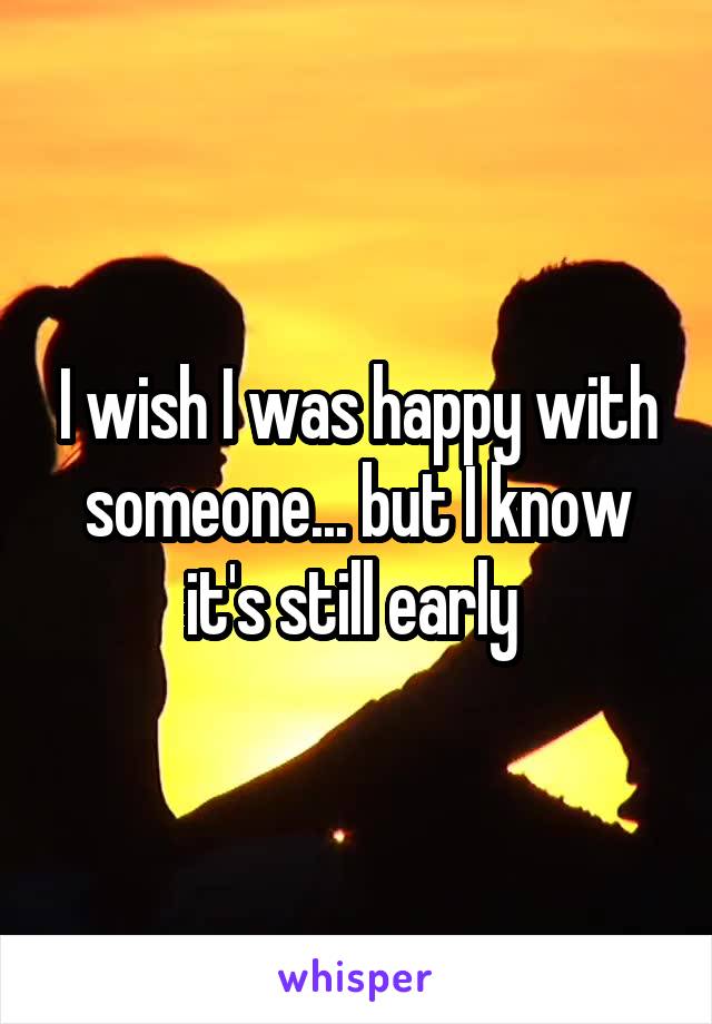 I wish I was happy with someone... but I know it's still early 
