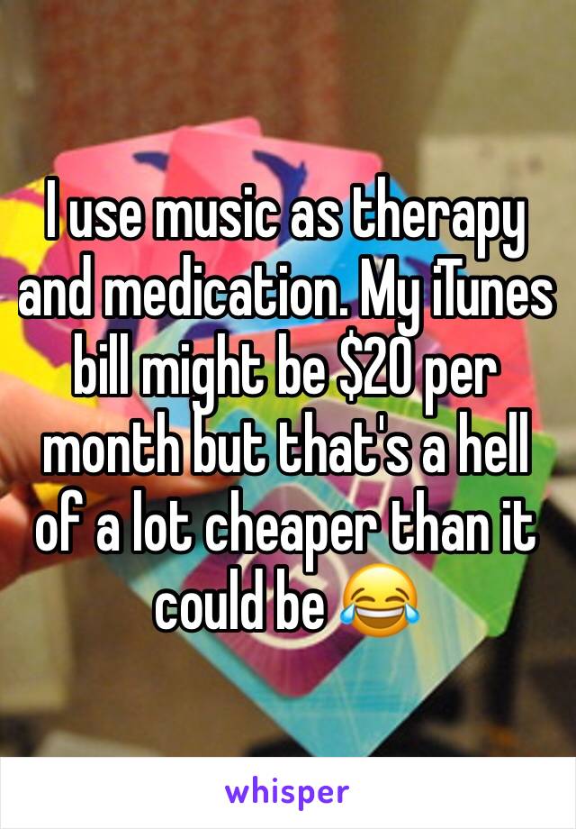 I use music as therapy and medication. My iTunes bill might be $20 per month but that's a hell of a lot cheaper than it could be 😂