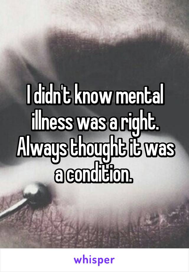 I didn't know mental illness was a right. Always thought it was a condition. 