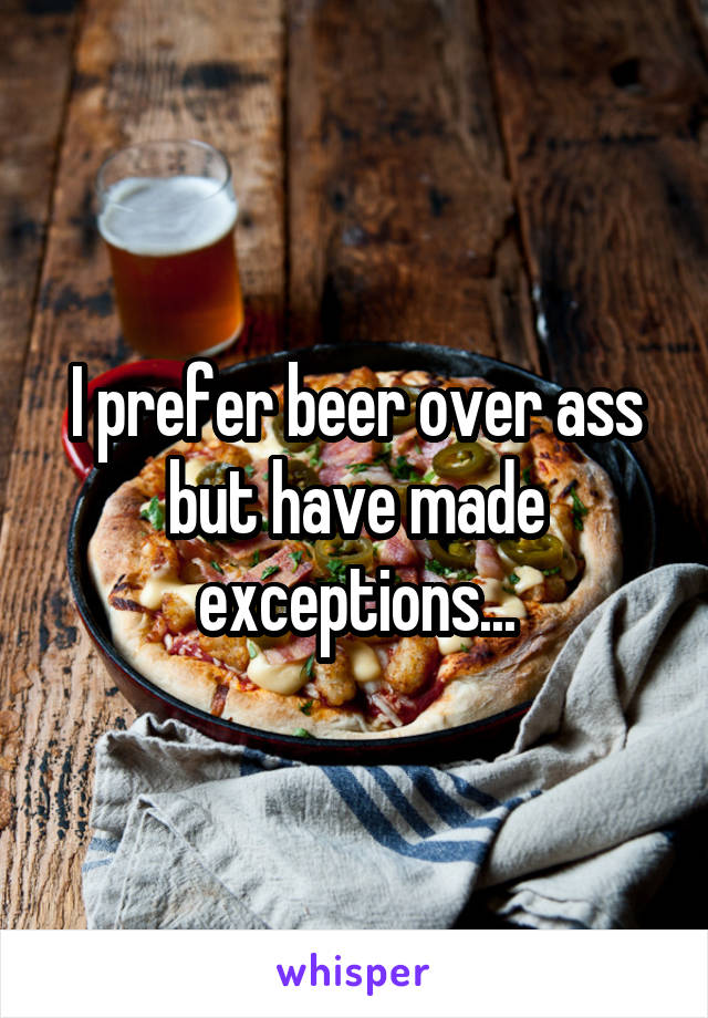 I prefer beer over ass but have made exceptions...