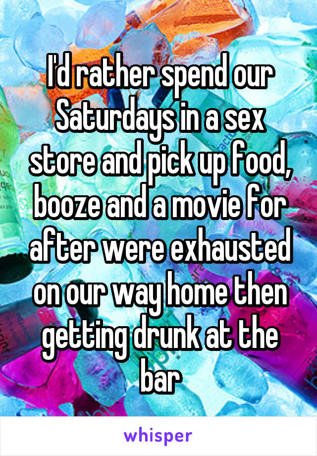 I'd rather spend our Saturdays in a sex store and pick up food, booze and a movie for after were exhausted on our way home then getting drunk at the bar