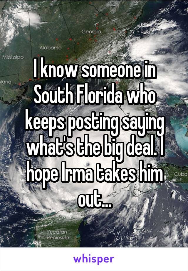 I know someone in South Florida who keeps posting saying what's the big deal. I hope Irma takes him out...