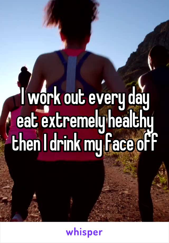 I work out every day eat extremely healthy then I drink my face off