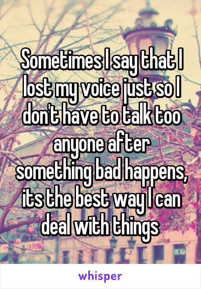 Sometimes I say that I lost my voice just so I don't have to talk too anyone after something bad happens, its the best way I can deal with things 