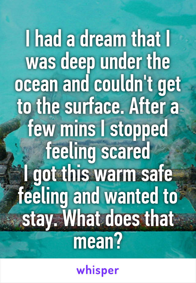 I had a dream that I was deep under the ocean and couldn't get to the surface. After a few mins I stopped feeling scared
I got this warm safe feeling and wanted to stay. What does that mean?